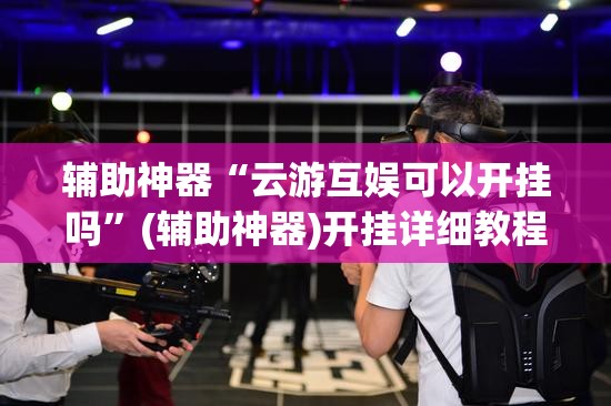 辅助神器“云游互娱可以开挂吗”(辅助神器)开挂详细教程
